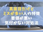 真面目だけどミスが多い人の特徴11選【要領が悪い・気付かない対処法】